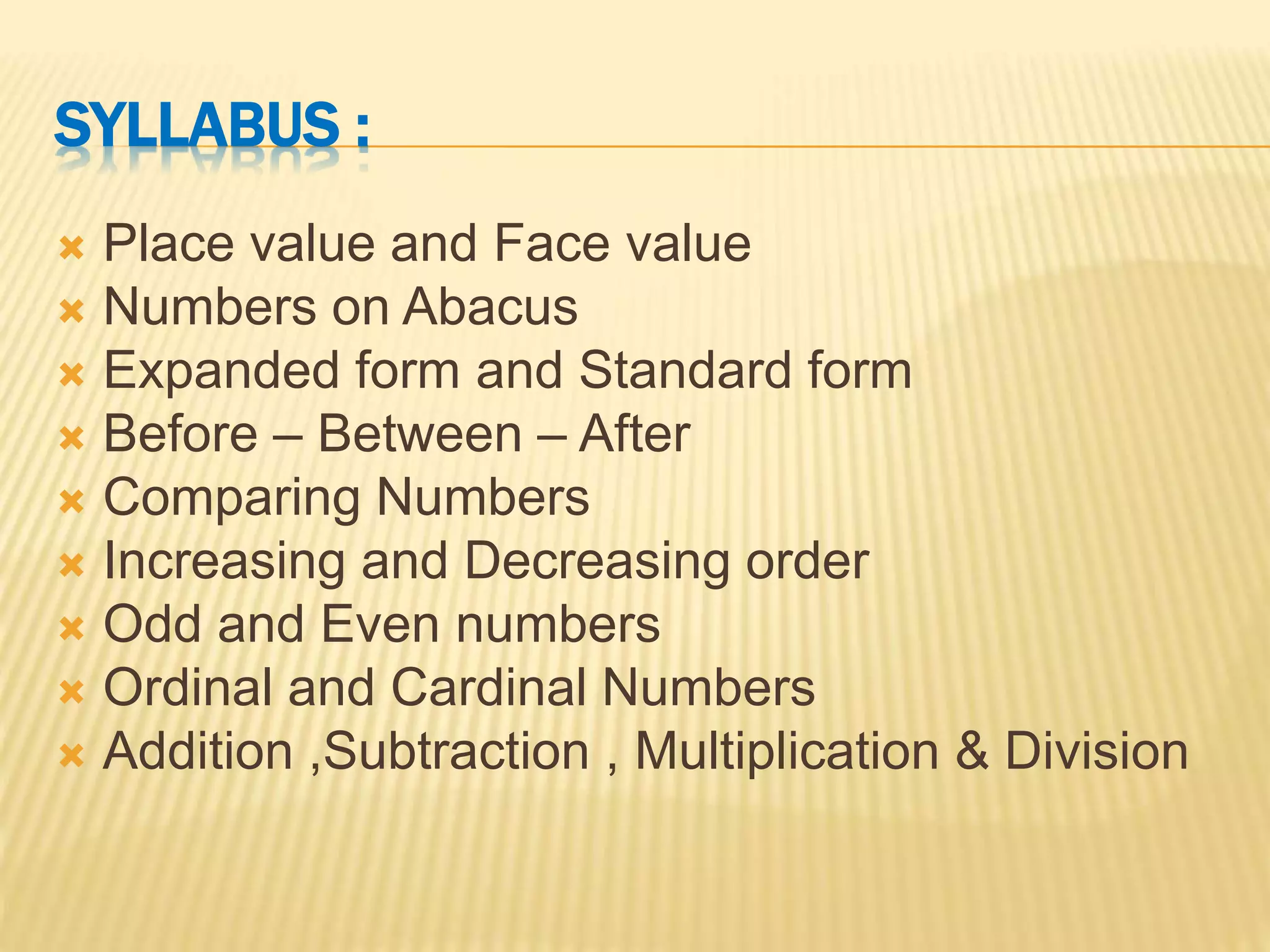 SYLLABUS :
 Place value and Face value
 Numbers on Abacus
 Expanded form and Standard form
 Before – Between – After
 Comparing Numbers
 Increasing and Decreasing order
 Odd and Even numbers
 Ordinal and Cardinal Numbers
 Addition ,Subtraction , Multiplication & Division
 