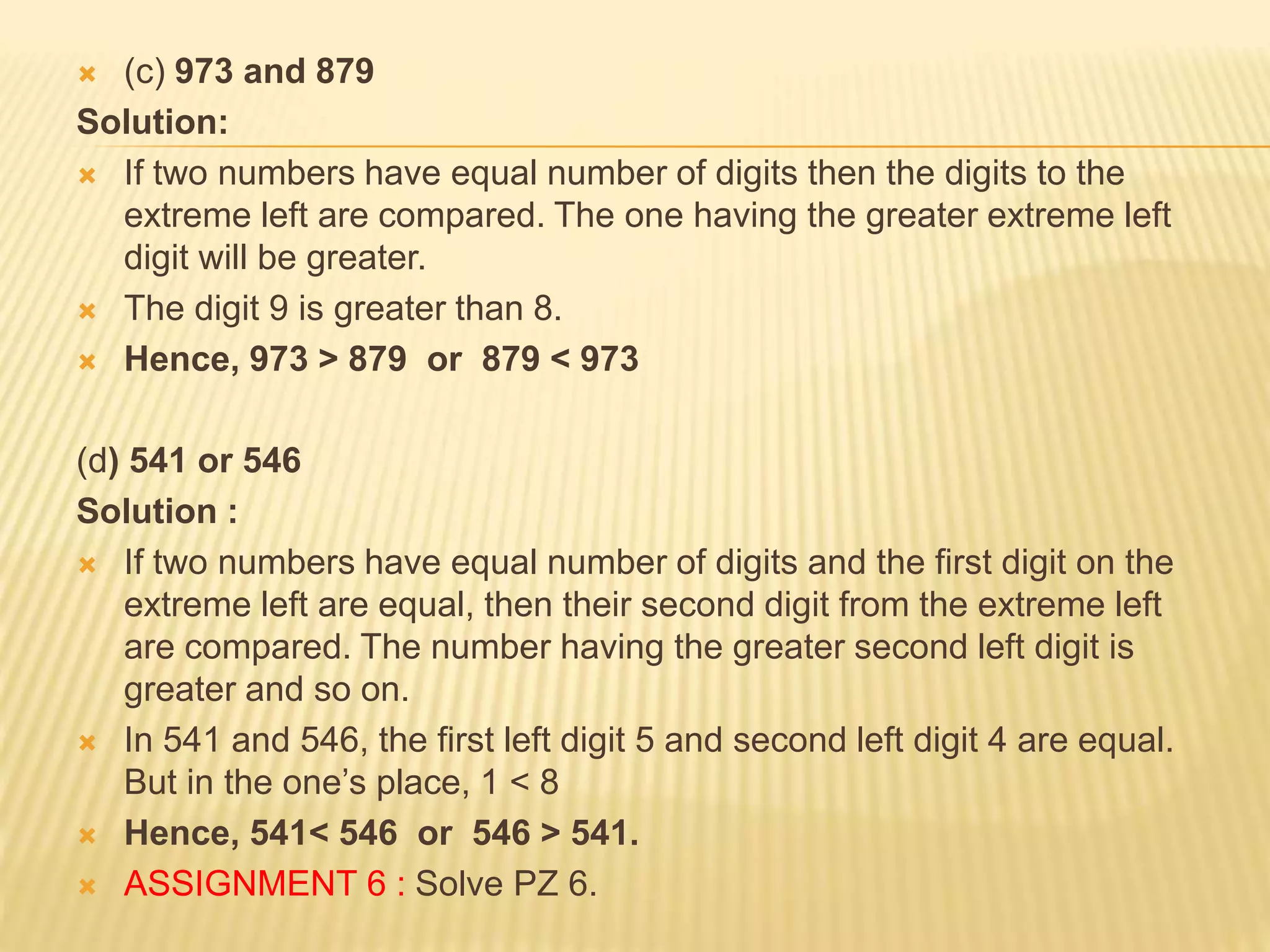  (c) 973 and 879
Solution:
 If two numbers have equal number of digits then the digits to the
extreme left are compared. The one having the greater extreme left
digit will be greater.
 The digit 9 is greater than 8.
 Hence, 973 > 879 or 879 < 973
(d) 541 or 546
Solution :
 If two numbers have equal number of digits and the first digit on the
extreme left are equal, then their second digit from the extreme left
are compared. The number having the greater second left digit is
greater and so on.
 In 541 and 546, the first left digit 5 and second left digit 4 are equal.
But in the one’s place, 1 < 8
 Hence, 541< 546 or 546 > 541.
 ASSIGNMENT 6 : Solve PZ 6.
 