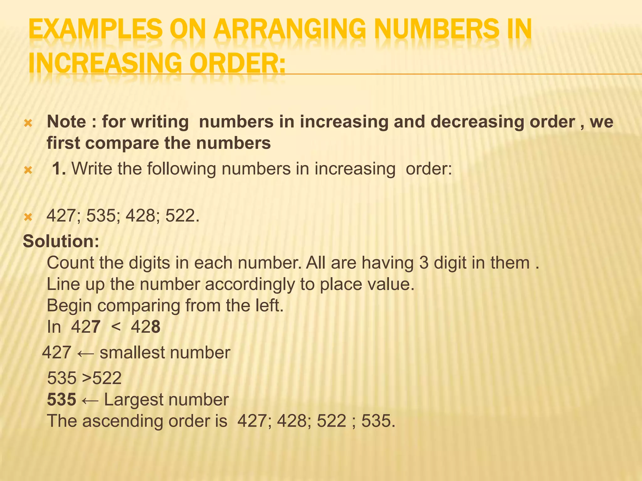 EXAMPLES ON ARRANGING NUMBERS IN
INCREASING ORDER:
 Note : for writing numbers in increasing and decreasing order , we
first compare the numbers
 1. Write the following numbers in increasing order:
 427; 535; 428; 522.
Solution:
Count the digits in each number. All are having 3 digit in them .
Line up the number accordingly to place value.
Begin comparing from the left.
In 427 < 428
427 ← smallest number
535 >522
535 ← Largest number
The ascending order is 427; 428; 522 ; 535.
 