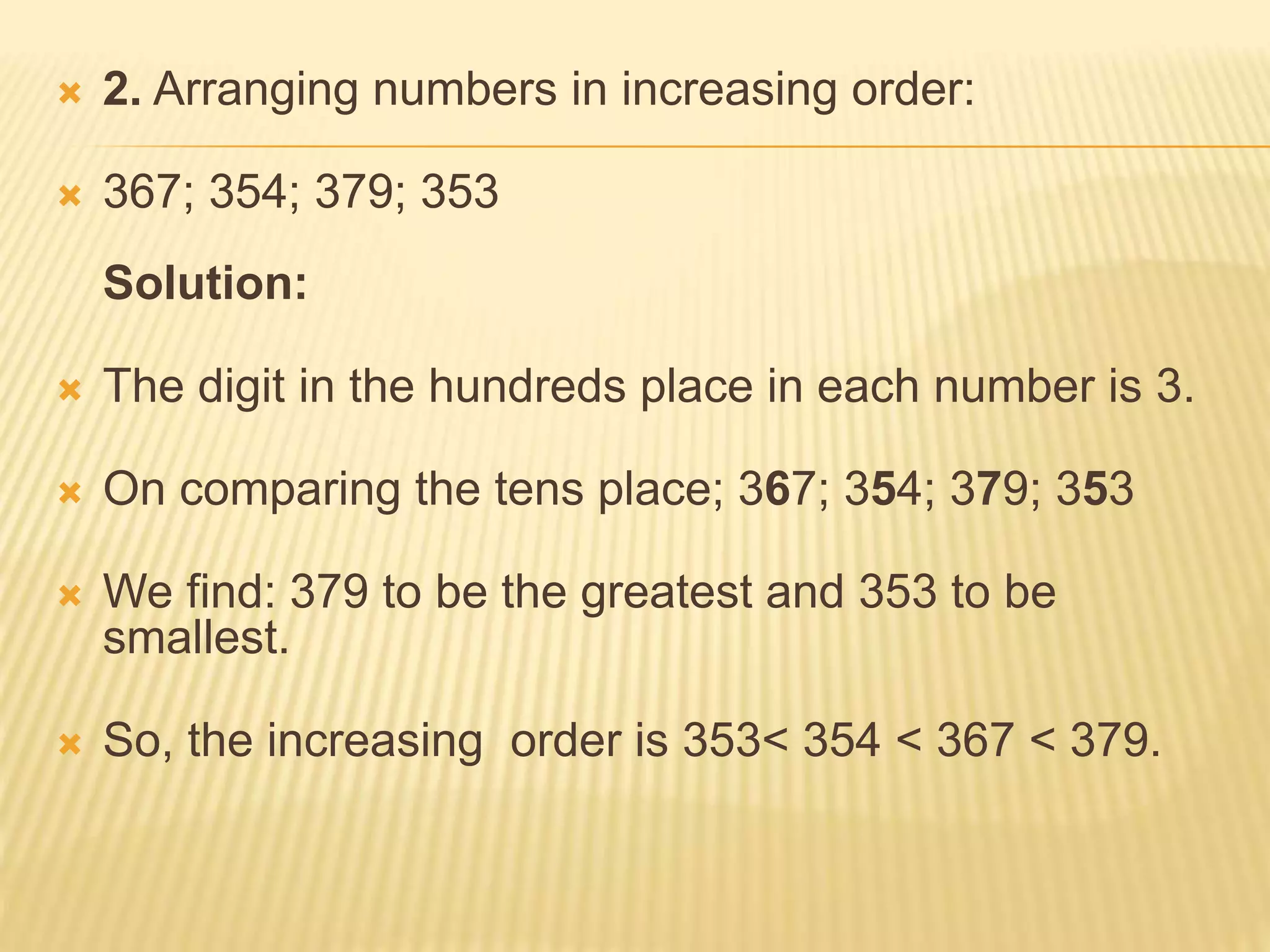  2. Arranging numbers in increasing order:
 367; 354; 379; 353
Solution:
 The digit in the hundreds place in each number is 3.
 On comparing the tens place; 367; 354; 379; 353
 We find: 379 to be the greatest and 353 to be
smallest.
 So, the increasing order is 353< 354 < 367 < 379.
 