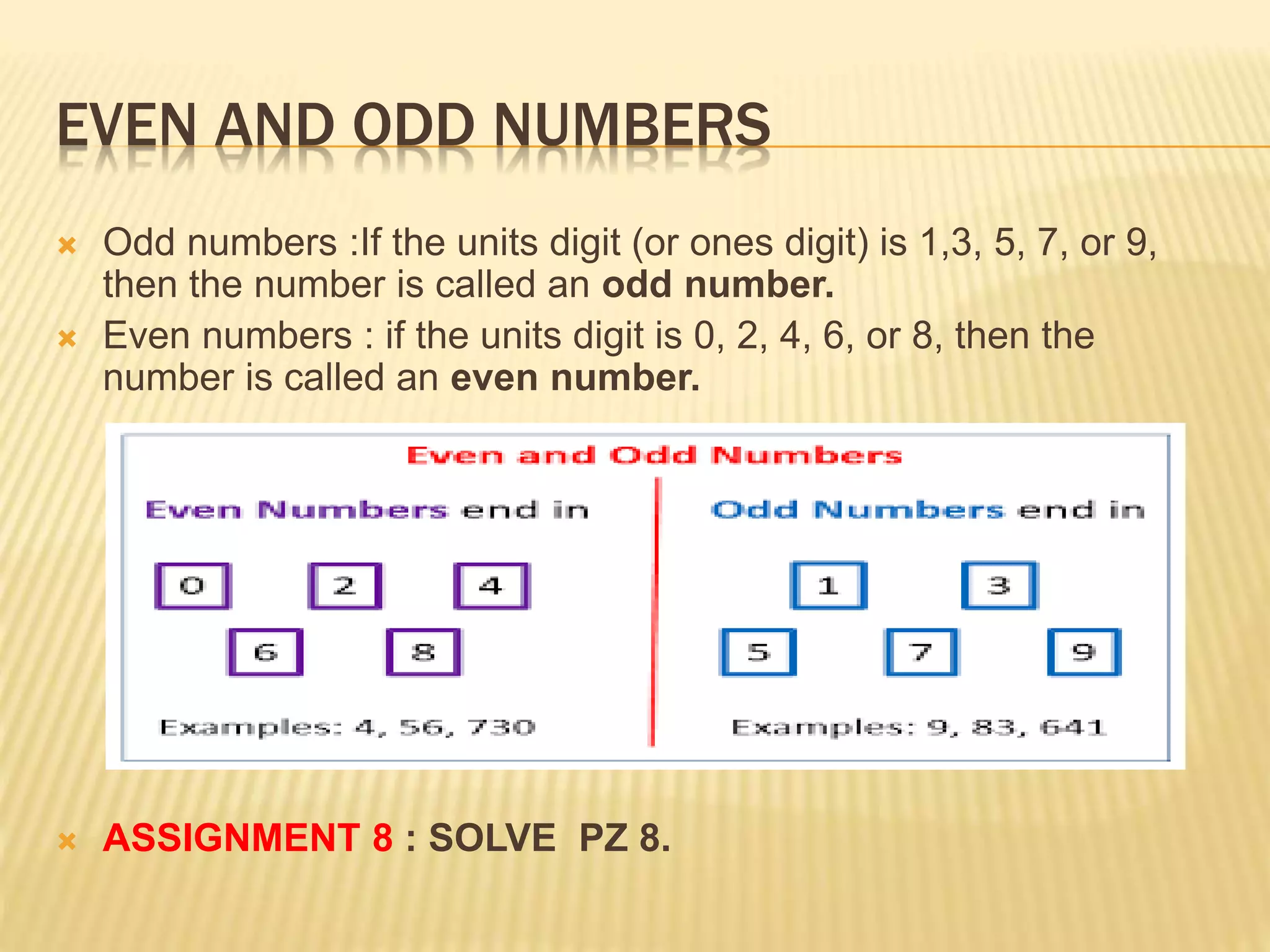 EVEN AND ODD NUMBERS
 Odd numbers :If the units digit (or ones digit) is 1,3, 5, 7, or 9,
then the number is called an odd number.
 Even numbers : if the units digit is 0, 2, 4, 6, or 8, then the
number is called an even number.
 ASSIGNMENT 8 : SOLVE PZ 8.
 