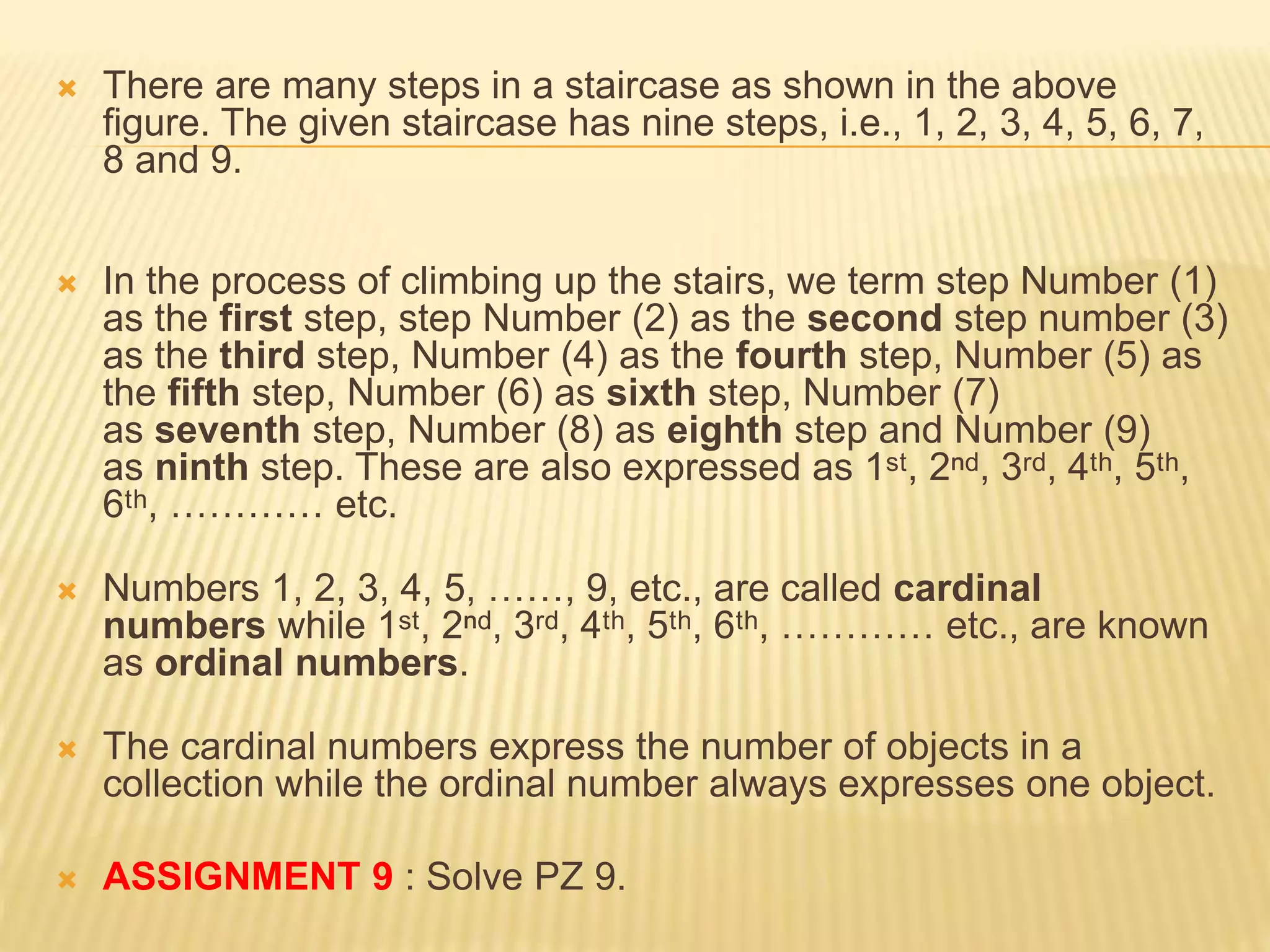  There are many steps in a staircase as shown in the above
figure. The given staircase has nine steps, i.e., 1, 2, 3, 4, 5, 6, 7,
8 and 9.
 In the process of climbing up the stairs, we term step Number (1)
as the first step, step Number (2) as the second step number (3)
as the third step, Number (4) as the fourth step, Number (5) as
the fifth step, Number (6) as sixth step, Number (7)
as seventh step, Number (8) as eighth step and Number (9)
as ninth step. These are also expressed as 1ˢᵗ, 2ⁿᵈ, 3ʳᵈ, 4ᵗʰ, 5ᵗʰ,
6ᵗʰ, ………… etc.
 Numbers 1, 2, 3, 4, 5, ……, 9, etc., are called cardinal
numbers while 1ˢᵗ, 2ⁿᵈ, 3ʳᵈ, 4ᵗʰ, 5ᵗʰ, 6ᵗʰ, ………… etc., are known
as ordinal numbers.
 The cardinal numbers express the number of objects in a
collection while the ordinal number always expresses one object.
 ASSIGNMENT 9 : Solve PZ 9.
 