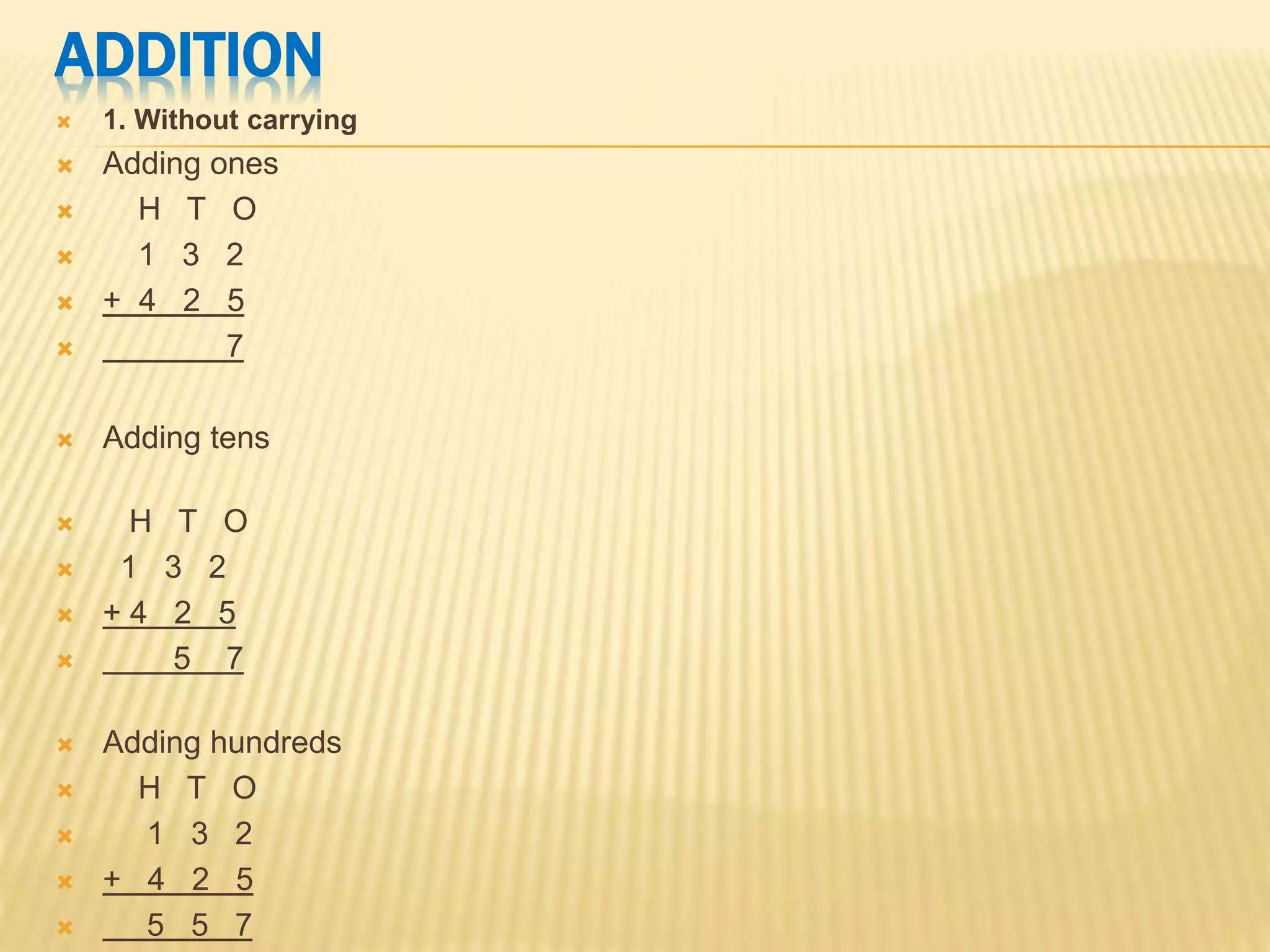ADDITION
 1. Without carrying
 Adding ones
 H T O
 1 3 2
 + 4 2 5
 7
 Adding tens
 H T O
 1 3 2
 + 4 2 5
 5 7
 Adding hundreds
 H T O
 1 3 2
 + 4 2 5
 5 5 7
 