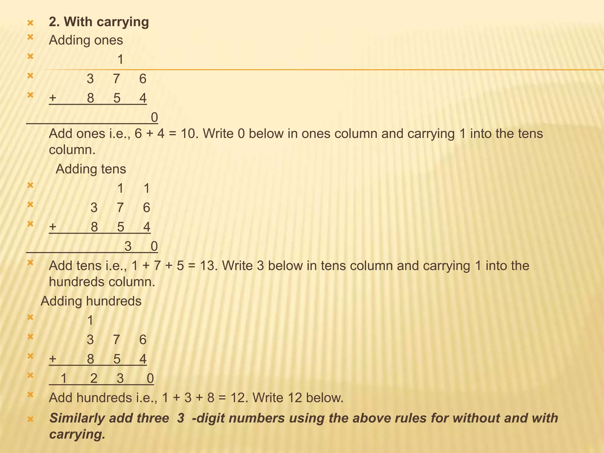  2. With carrying
 Adding ones
 1
 3 7 6
 + 8 5 4
0
Add ones i.e., 6 + 4 = 10. Write 0 below in ones column and carrying 1 into the tens
column.
Adding tens
 1 1
 3 7 6
 + 8 5 4
3 0
 Add tens i.e., 1 + 7 + 5 = 13. Write 3 below in tens column and carrying 1 into the
hundreds column.
Adding hundreds
 1
 3 7 6
 + 8 5 4
 1 2 3 0
 Add hundreds i.e., 1 + 3 + 8 = 12. Write 12 below.
 Similarly add three 3 -digit numbers using the above rules for without and with
carrying.
 