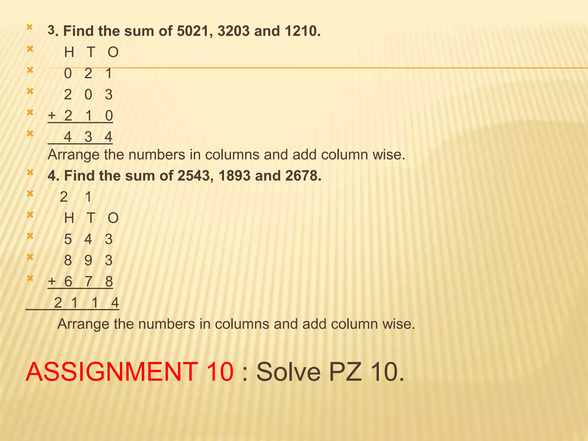  3. Find the sum of 5021, 3203 and 1210.
 H T O
 0 2 1
 2 0 3
 + 2 1 0
 4 3 4
Arrange the numbers in columns and add column wise.
 4. Find the sum of 2543, 1893 and 2678.
 2 1
 H T O
 5 4 3
 8 9 3
 + 6 7 8
2 1 1 4
Arrange the numbers in columns and add column wise.
ASSIGNMENT 10 : Solve PZ 10.
 