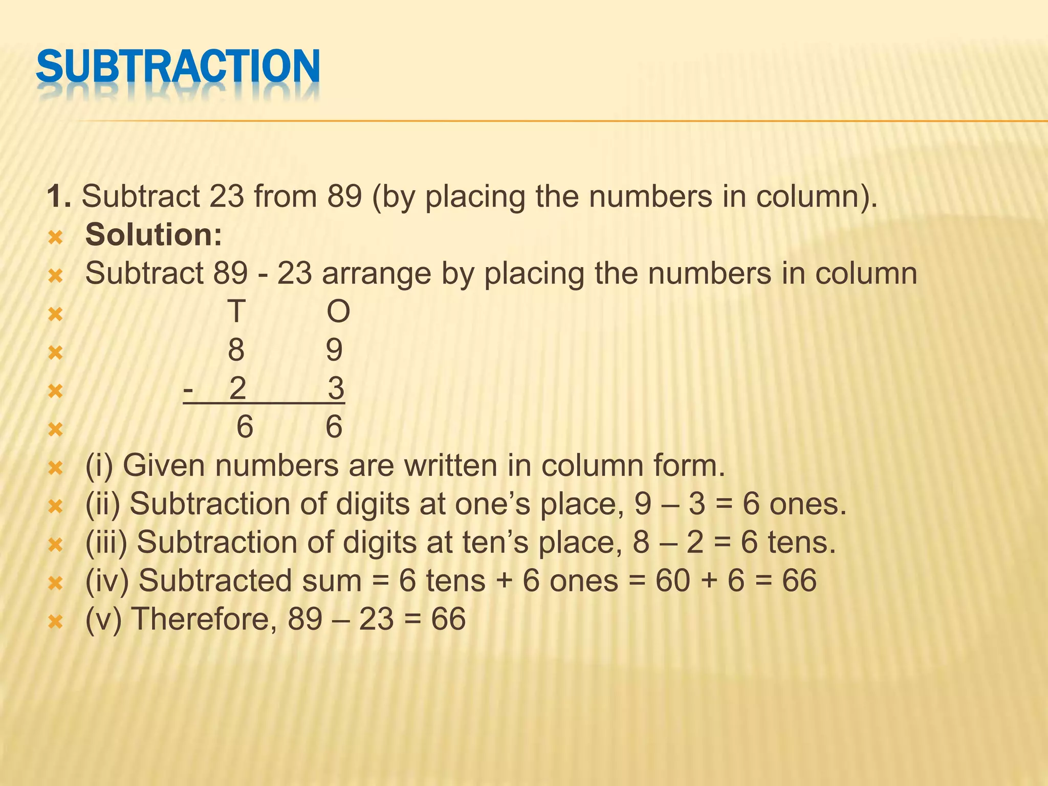SUBTRACTION
1. Subtract 23 from 89 (by placing the numbers in column).
 Solution:
 Subtract 89 - 23 arrange by placing the numbers in column
 T O
 8 9
 - 2 3
 6 6
 (i) Given numbers are written in column form.
 (ii) Subtraction of digits at one’s place, 9 – 3 = 6 ones.
 (iii) Subtraction of digits at ten’s place, 8 – 2 = 6 tens.
 (iv) Subtracted sum = 6 tens + 6 ones = 60 + 6 = 66
 (v) Therefore, 89 – 23 = 66
 
