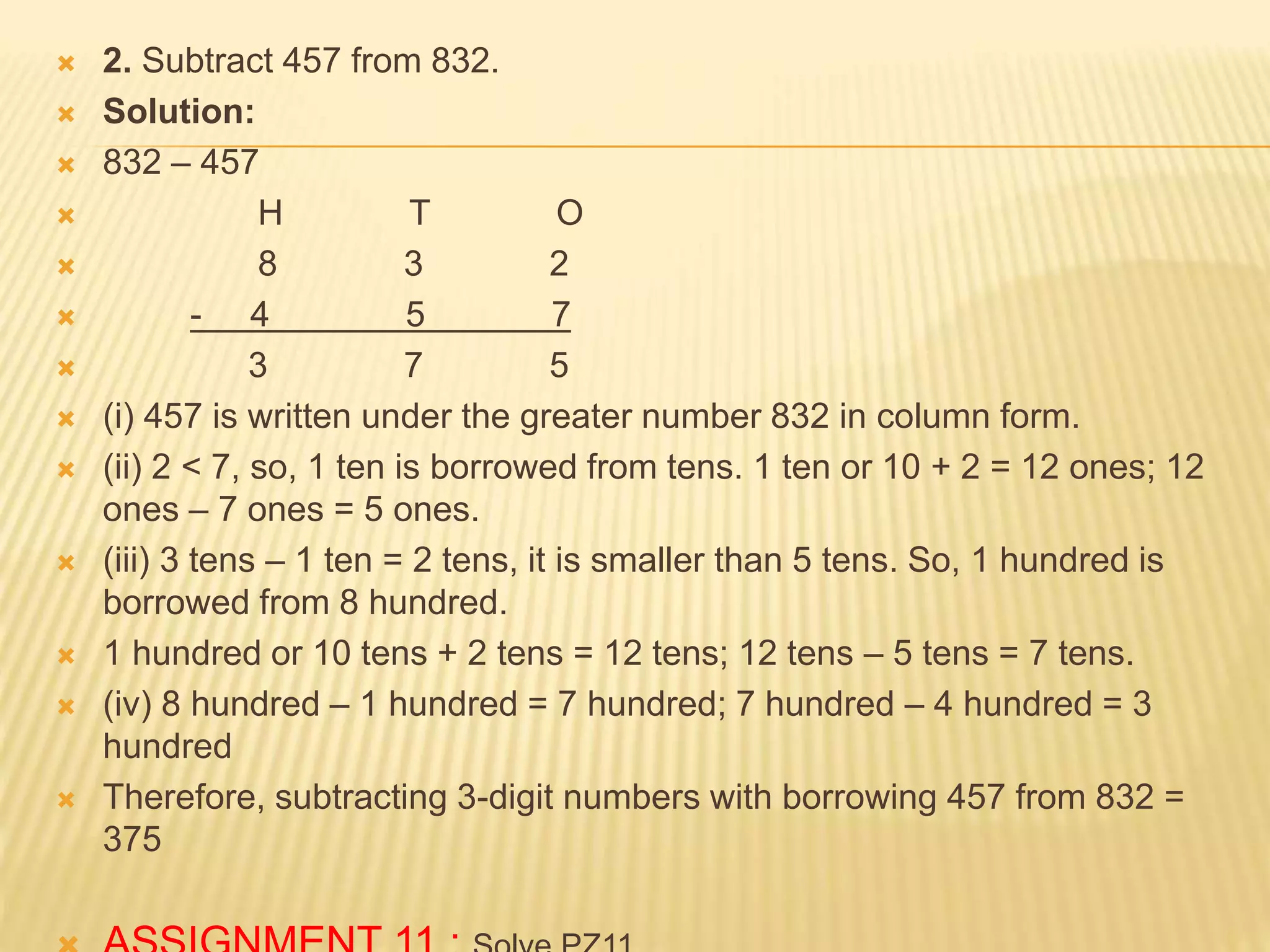 2. Subtract 457 from 832.
 Solution:
 832 – 457
 H T O
 8 3 2
 - 4 5 7
 3 7 5
 (i) 457 is written under the greater number 832 in column form.
 (ii) 2 < 7, so, 1 ten is borrowed from tens. 1 ten or 10 + 2 = 12 ones; 12
ones – 7 ones = 5 ones.
 (iii) 3 tens – 1 ten = 2 tens, it is smaller than 5 tens. So, 1 hundred is
borrowed from 8 hundred.
 1 hundred or 10 tens + 2 tens = 12 tens; 12 tens – 5 tens = 7 tens.
 (iv) 8 hundred – 1 hundred = 7 hundred; 7 hundred – 4 hundred = 3
hundred
 Therefore, subtracting 3-digit numbers with borrowing 457 from 832 =
375
 