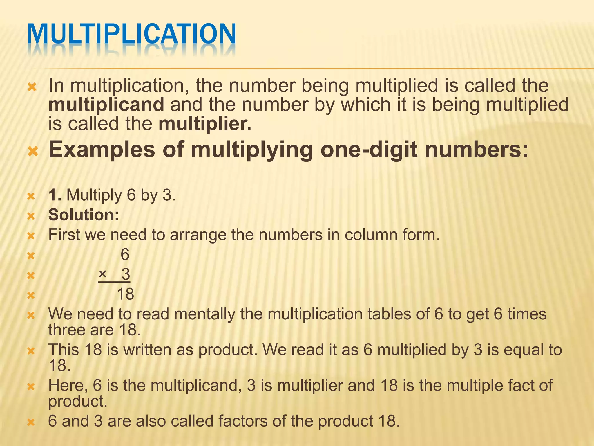 MULTIPLICATION
 In multiplication, the number being multiplied is called the
multiplicand and the number by which it is being multiplied
is called the multiplier.
 Examples of multiplying one-digit numbers:
 1. Multiply 6 by 3.
 Solution:
 First we need to arrange the numbers in column form.
 6
 × 3
 18
 We need to read mentally the multiplication tables of 6 to get 6 times
three are 18.
 This 18 is written as product. We read it as 6 multiplied by 3 is equal to
18.
 Here, 6 is the multiplicand, 3 is multiplier and 18 is the multiple fact of
product.
 6 and 3 are also called factors of the product 18.
 