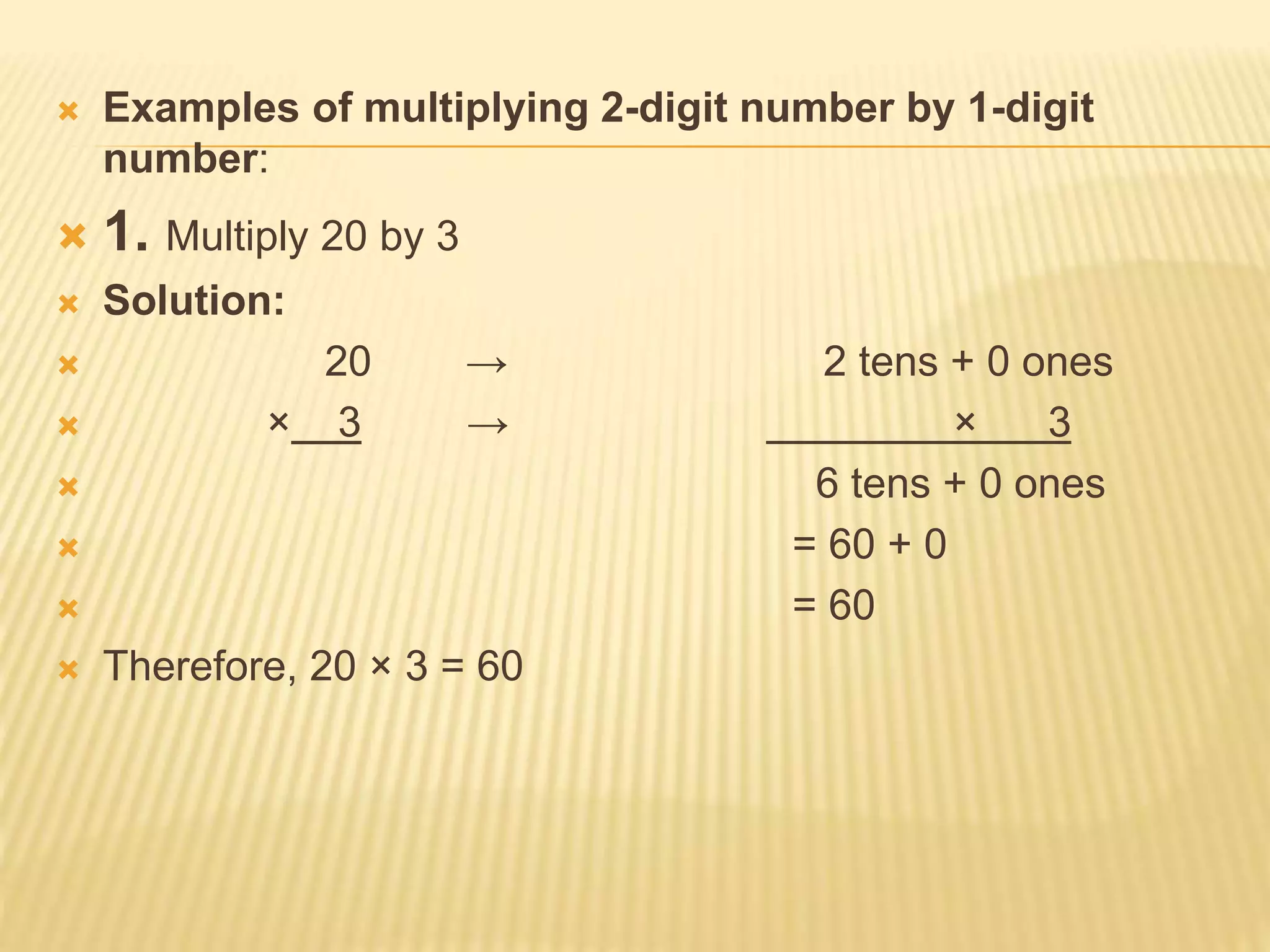  Examples of multiplying 2-digit number by 1-digit
number:
 1. Multiply 20 by 3
 Solution:
 20 → 2 tens + 0 ones
 × 3 → × 3
 6 tens + 0 ones
 = 60 + 0
 = 60
 Therefore, 20 × 3 = 60
 