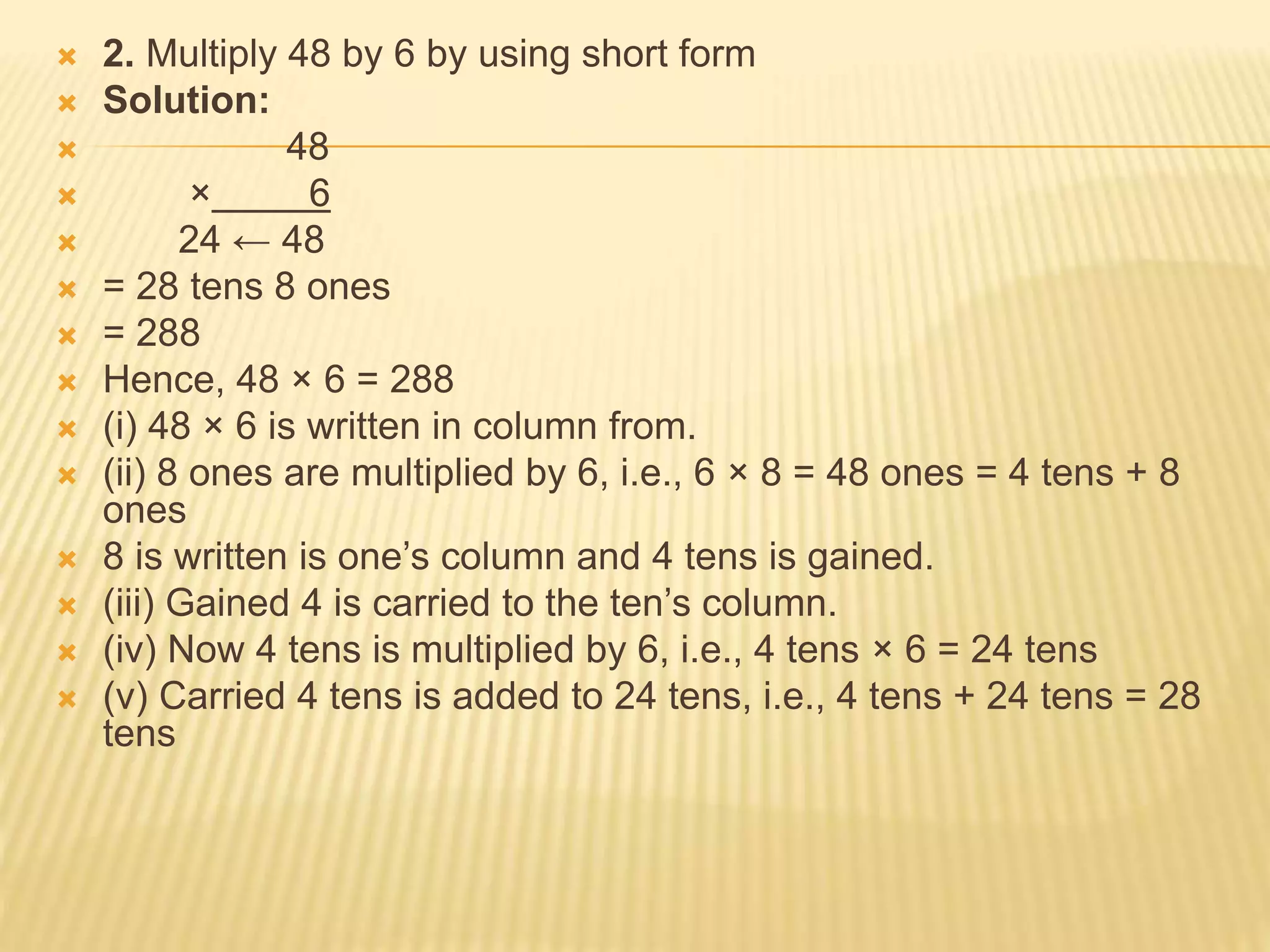  2. Multiply 48 by 6 by using short form
 Solution:
 48
 × 6
 24 ← 48
 = 28 tens 8 ones
 = 288
 Hence, 48 × 6 = 288
 (i) 48 × 6 is written in column from.
 (ii) 8 ones are multiplied by 6, i.e., 6 × 8 = 48 ones = 4 tens + 8
ones
 8 is written is one’s column and 4 tens is gained.
 (iii) Gained 4 is carried to the ten’s column.
 (iv) Now 4 tens is multiplied by 6, i.e., 4 tens × 6 = 24 tens
 (v) Carried 4 tens is added to 24 tens, i.e., 4 tens + 24 tens = 28
tens
 