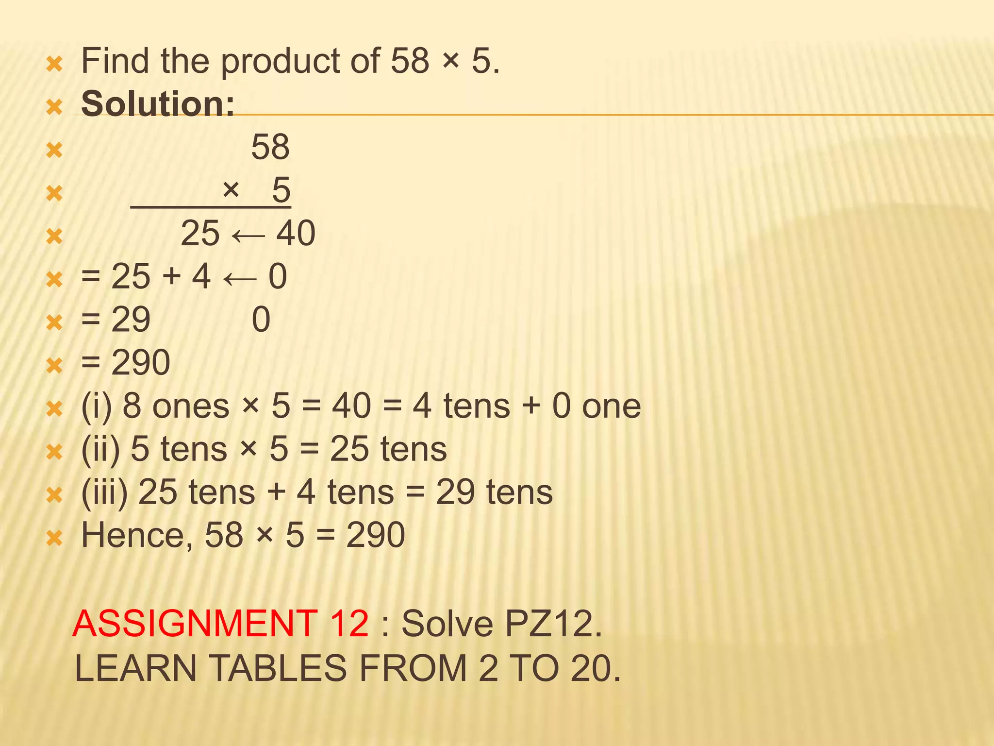  Find the product of 58 × 5.
 Solution:
 58
 × 5
 25 ← 40
 = 25 + 4 ← 0
 = 29 0
 = 290
 (i) 8 ones × 5 = 40 = 4 tens + 0 one
 (ii) 5 tens × 5 = 25 tens
 (iii) 25 tens + 4 tens = 29 tens
 Hence, 58 × 5 = 290
ASSIGNMENT 12 : Solve PZ12.
LEARN TABLES FROM 2 TO 20.
 