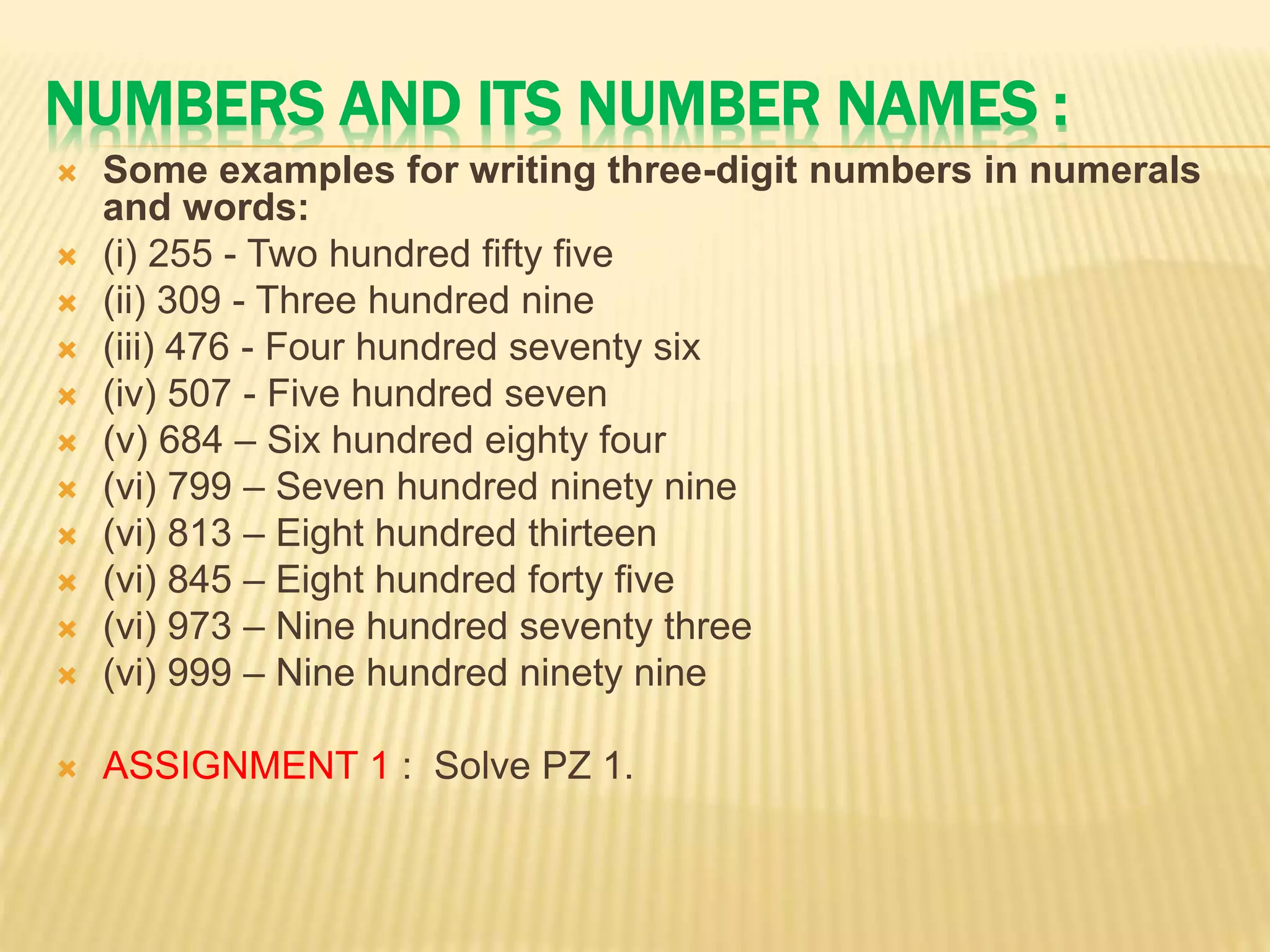 NUMBERS AND ITS NUMBER NAMES :
 Some examples for writing three-digit numbers in numerals
and words:
 (i) 255 - Two hundred fifty five
 (ii) 309 - Three hundred nine
 (iii) 476 - Four hundred seventy six
 (iv) 507 - Five hundred seven
 (v) 684 – Six hundred eighty four
 (vi) 799 – Seven hundred ninety nine
 (vi) 813 – Eight hundred thirteen
 (vi) 845 – Eight hundred forty five
 (vi) 973 – Nine hundred seventy three
 (vi) 999 – Nine hundred ninety nine
 ASSIGNMENT 1 : Solve PZ 1.
 