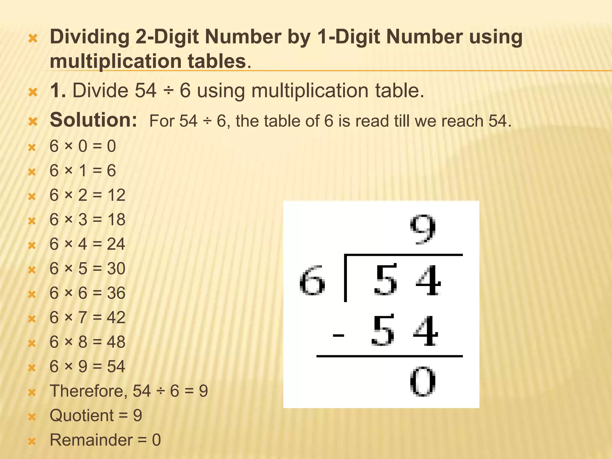 Dividing 2-Digit Number by 1-Digit Number using
multiplication tables.
 1. Divide 54 ÷ 6 using multiplication table.
 Solution: For 54 ÷ 6, the table of 6 is read till we reach 54.
 6 × 0 = 0
 6 × 1 = 6
 6 × 2 = 12
 6 × 3 = 18
 6 × 4 = 24
 6 × 5 = 30
 6 × 6 = 36
 6 × 7 = 42
 6 × 8 = 48
 6 × 9 = 54
 Therefore, 54 ÷ 6 = 9
 Quotient = 9
 Remainder = 0
 