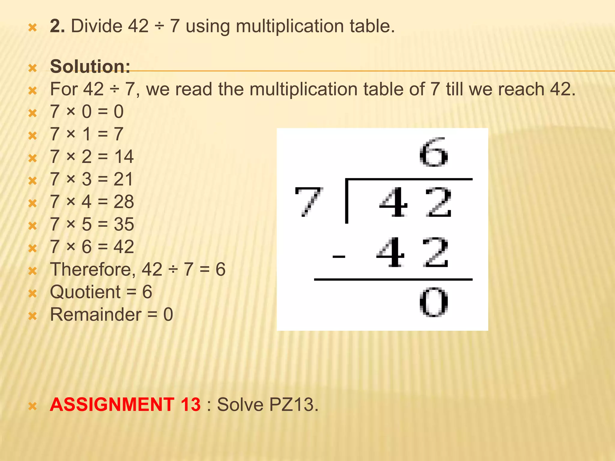  2. Divide 42 ÷ 7 using multiplication table.
 Solution:
 For 42 ÷ 7, we read the multiplication table of 7 till we reach 42.
 7 × 0 = 0
 7 × 1 = 7
 7 × 2 = 14
 7 × 3 = 21
 7 × 4 = 28
 7 × 5 = 35
 7 × 6 = 42
 Therefore, 42 ÷ 7 = 6
 Quotient = 6
 Remainder = 0
 ASSIGNMENT 13 : Solve PZ13.
 