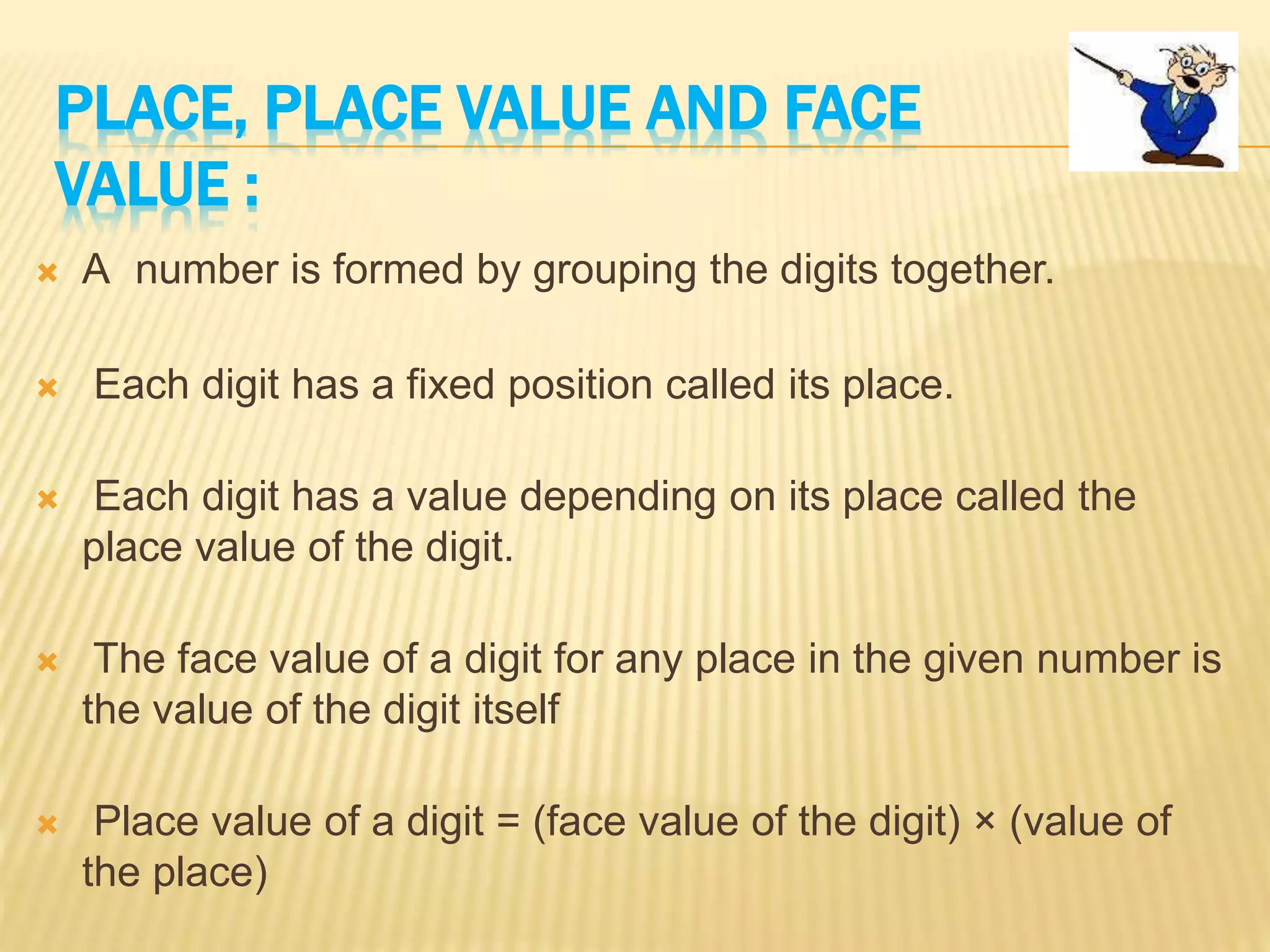PLACE, PLACE VALUE AND FACE
VALUE :
 A number is formed by grouping the digits together.
 Each digit has a fixed position called its place.
 Each digit has a value depending on its place called the
place value of the digit.
 The face value of a digit for any place in the given number is
the value of the digit itself
 Place value of a digit = (face value of the digit) × (value of
the place)
 