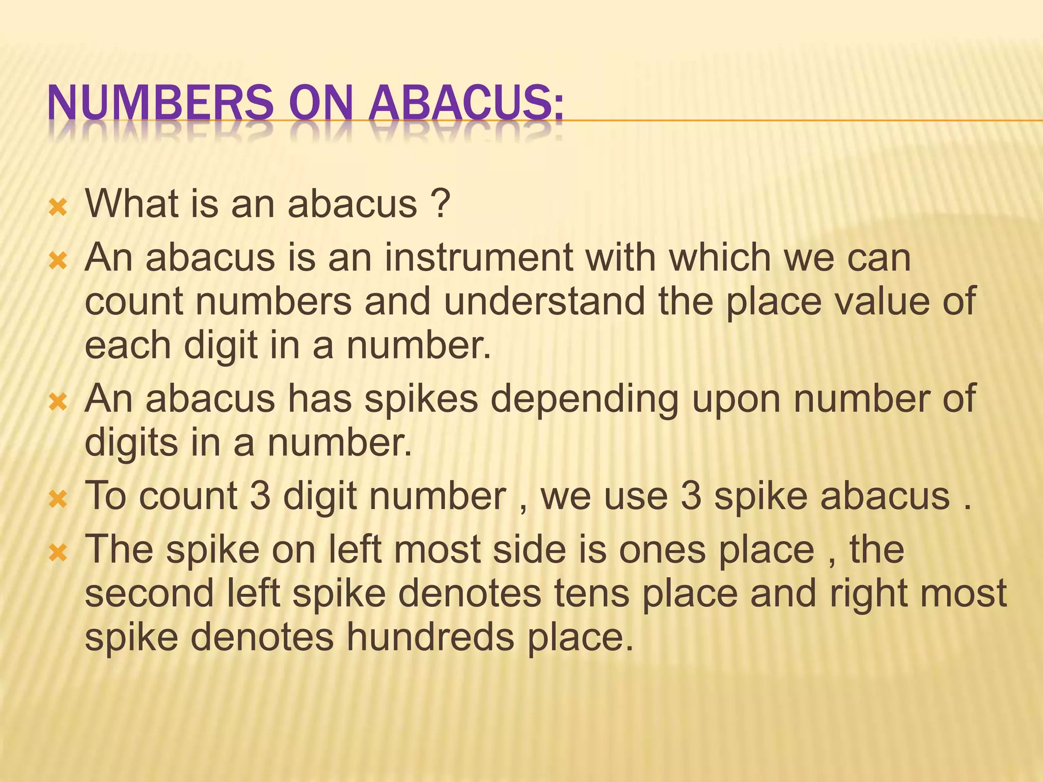 NUMBERS ON ABACUS:
 What is an abacus ?
 An abacus is an instrument with which we can
count numbers and understand the place value of
each digit in a number.
 An abacus has spikes depending upon number of
digits in a number.
 To count 3 digit number , we use 3 spike abacus .
 The spike on left most side is ones place , the
second left spike denotes tens place and right most
spike denotes hundreds place.
 