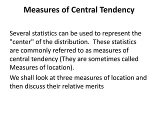 Measures of Central Tendency
Several statistics can be used to represent the
"center" of the distribution. These statistics
are commonly referred to as measures of
central tendency (They are sometimes called
Measures of location).
We shall look at three measures of location and
then discuss their relative merits
 