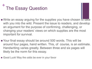 +
The Essay Question
 Write an essay arguing for the supplies you have chosen to take
with you into the wild. Present the issue to readers, and develop
an argument for the purpose of confirming, challenging, or
changing your readers’ views on which supplies are the most
important for survival.
 Your final essay should be around 500 words. This will be
around four pages, hand written. This, of course, is an estimate.
Handwriting varies greatly. Between three and six pages will
likely be the norm for this essay.
 Good Luck! May the odds be ever in your favor
 