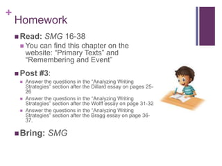 +
 Read: SMG 16-38
 You can find this chapter on the
website: “Primary Texts” and
“Remembering and Event”
 Post #3:
 Answer the questions in the “Analyzing Writing
Strategies” section after the Dillard essay on pages 25-
26
 Answer the questions in the “Analyzing Writing
Strategies” section after the Wolff essay on page 31-32
 Answer the questions in the “Analyzing Writing
Strategies” section after the Bragg essay on page 36-
37.
Bring: SMG
Homework
 