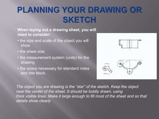When laying out a drawing sheet, you will
need to consider:
• the size and scale of the object you will
   show
• the sheet size
• the measurement system (units) for the
   drawing
• the space necessary for standard notes
   and title block.


The object you are drawing is the “star” of the sketch. Keep the object
near the center of the sheet. It should be boldly drawn, using
thick visible lines. Make it large enough to fill most of the sheet and so that
details show clearly
 