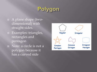    A plane shape (two-
    dimensional) with
    straight sides.
   Examples: triangles,
    rectangles and
    pentagon
   Note: a circle is not a
    polygon because it
    has a curved side
 