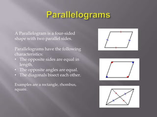 A Parallelogram is a four-sided
shape with two parallel sides.

Parallelograms have the following
characteristics:
• The opposite sides are equal in
  length.
• The opposite angles are equal.
• The diagonals bisect each other.

Examples are a rectangle, rhombus,
square.
 