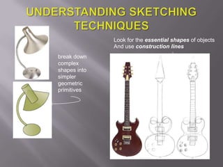 Look for the essential shapes of objects
              And use construction lines
break down
complex
shapes into
simpler
geometric
primitives
 