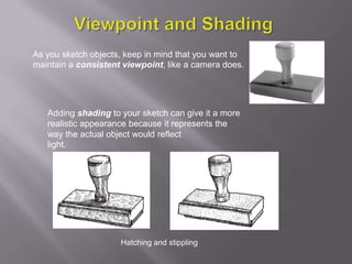 As you sketch objects, keep in mind that you want to
maintain a consistent viewpoint, like a camera does.




   Adding shading to your sketch can give it a more
   realistic appearance because it represents the
   way the actual object would reflect
   light.




                     Hatching and stippling
 