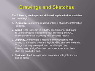 The following are important skills to keep in mind for sketches
and drawings:

1. Accuracy. No drawing is useful unless it shows the information
   correctly.
2. Speed. Time is money in industry. Work smarter and learn
   to use techniques to speed up your sketching and CAD
   drawings while still producing neat accurate results.
3. Legibility. A drawing is a means of communicating with
   others, so it must be clear and legible. Give attention to details.
   Things that may seem picky and small as you are
   drawing may be significant and save money or even lives
   when the product is built.
4. Neatness. If a drawing is to be accurate and legible, it must
   also be clean.
 