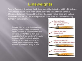 Even in freehand drawings, thick lines should be twice the width of thin lines.
Thicknesses do not have to be exact, but there should be an obvious
difference between thick and thin lines. Because visible lines and cutting-
plane lines are the two thick line patterns, other lines should be distinctly
thinner in comparison.



    To draw thick and thin lines freehand,
    you might like to keep two pencils
    handy, one that is razor sharp for thin
    lines and another that is dulled, to
    create thicker lines. As the sharp point
    becomes dulled, switch it with the
    dull pencil, and sharpen the other,
    so that there is always one sharp
    and one dulled point ready to use.
 