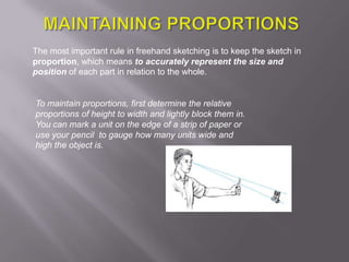 The most important rule in freehand sketching is to keep the sketch in
proportion, which means to accurately represent the size and
position of each part in relation to the whole.


To maintain proportions, first determine the relative
proportions of height to width and lightly block them in.
You can mark a unit on the edge of a strip of paper or
use your pencil to gauge how many units wide and
high the object is.
 