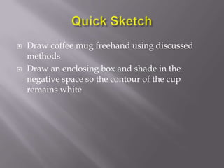    Draw coffee mug freehand using discussed
    methods
   Draw an enclosing box and shade in the
    negative space so the contour of the cup
    remains white
 