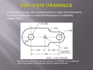 Frequently, a single view supplemented by notes and dimensions
is enough information to describe the shape of a relatively
simple object.




        Note how thickness of the material is given as “0.25 BRASS” So, an additional
        view is not needed to dimensionally give the material thickness.
 