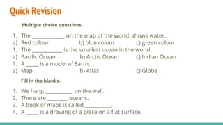 Quick Revision
1. The _____________ on the map of the world, shows water.
a) Red colour b) blue colour c) green colour
1. The ____________ is the smallest ocean in the world.
a) Pacific Ocean b) Arctic Ocean c) Indian Ocean
1. A _____ is a model of Earth.
a) Map b) Atlas c) Globe
Fill in the blanks-
1. We hang ___________ on the wall.
2. There are ________ oceans.
3. A book of maps is called___________.
4. A _____ is a drawing of a place on a flat surface.
Multiple choice questions-
 