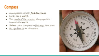 Compass
● A compass is used to find directions.
● Looks like a watch.
● The needle of the compass always points
towards the north.
● Sailors use a compass to find ways in oceans.
● No sign boards for directions.
 