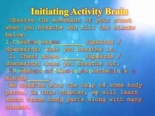 Initiating Activity Brain
Observe the movement of your chest
when you breathe and hill the blanks
below.
1.Chest moves (upwards /
downwards) when you breathe in.
2. Chest moves (upwards /
downwards) when you breathe out.
3.Number of times you breathe in a
minute .
We breathe with the help of some body
parts. In this chapter, we will learn
about those body parts along with many
others.
 