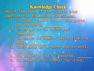 Knowledge Check
Write the name of the organs that
perform the following Functions.
1. It pumps blood to all the parts
of the body.
2. It helps us to think and
remember.
3. It helps to remove waste from our
body.
4. They help us to move and do work.
5. It helps and us to breathe.
6. It helps us to digest our food.
 