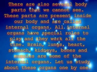 There are also several body
parts that we cannot see.
These parts are present inside
our body and are called
internal organs. All internal
organs have special roles to
play and they work all the
time. Brain, lungs, heart,
stomach, kidneys, bones and
muscles are some of the
internal organs. Let us study
about these organs one by one.
 