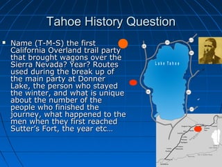 Tahoe History QuestionTahoe History Question
 Name (T-M-S) the firstName (T-M-S) the first
California Overland trail partyCalifornia Overland trail party
that brought wagons over thethat brought wagons over the
Sierra Nevada? Year? RoutesSierra Nevada? Year? Routes
used during the break up ofused during the break up of
the main party at Donnerthe main party at Donner
Lake, the person who stayedLake, the person who stayed
the winter, and what is uniquethe winter, and what is unique
about the number of theabout the number of the
people who finished thepeople who finished the
journey, what happened to thejourney, what happened to the
men when they first reachedmen when they first reached
Sutter’s Fort, the year etc…Sutter’s Fort, the year etc…
.
T o
R e n o
T o
C a r s o n
C ity
8 98 9
8 9
2 8
2 8
4 3 1
5 0
2 0 7
L a k e T a h o e
 