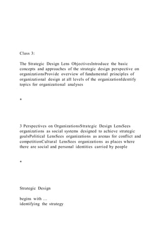 Class 3:
The Strategic Design Lens ObjectivesIntroduce the basic
concepts and approaches of the strategic design perspective on
organizationsProvide overview of fundamental principles of
organizational design at all levels of the organizationIdentify
topics for organizational analyses
*
3 Perspectives on OrganizationsStrategic Design LensSees
organizations as social systems designed to achieve strategic
goalsPolitical LensSees organizations as arenas for conflict and
competitionCultural LensSees organizations as places where
there are social and personal identities carried by people
*
Strategic Design
begins with …
identifying the strategy
 