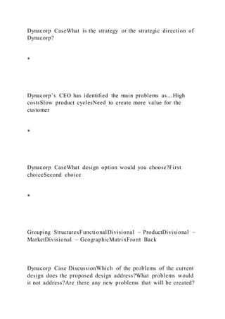 Dynacorp CaseWhat is the strategy or the strategic directi on of
Dynacorp?
*
Dynacorp’s CEO has identified the main problems as…High
costsSlow product cyclesNeed to create more value for the
customer
*
Dynacorp CaseWhat design option would you choose?First
choiceSecond choice
*
Grouping StructuresFunctionalDivisional – ProductDivisional –
MarketDivisional – GeographicMatrixFront Back
Dynacorp Case DiscussionWhich of the problems of the current
design does the proposed design address?What problems would
it not address?Are there any new problems that will be created?
 