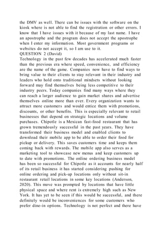 the DMV as well. There can be issues with the software on the
kiosk where is not able to find the registration or other errors. I
know that I have issues with it because of my last name. I have
an apostrophe and the program does not accept the apostrophe
when I enter my information. Most government programs or
websites do not accept it, so I am use to it.
QUESTION 2 (David)
Technology in the past few decades has accelerated much faster
than the previous era where speed, convenience, and efficiency
are the name of the game. Companies now have to find ways to
bring value to their clients to stay relevant in their industry and
leaders who hold onto traditional mindsets without looking
forward may find themselves being less competitive to their
industry peers. Today companies find many ways where they
can reach a larger audience to gain market shares and advertise
themselves online more than ever. Every organization wants to
attract more customers and would entice them with promotions,
discounts, or other benefits. This is especially relevant to retail
businesses that depend on strategic locations and volume
purchases. Chipotle is a Mexican fast-food restaurant that has
grown tremendously successful in the past years. They have
transformed their business model and enabled clients to
download their mobile app to be able to order their food for
pickup or delivery. This saves customers time and keeps them
coming back with rewards. The mobile app also serves as a
marketing tool to showcase new menus and keep customers up
to date with promotions. The online ordering business model
has been so successful for Chipotle as it accounts for nearly half
of its retail business it has started considering pushing for
online ordering and pick-up locations only without sit-in
restaurant retail locations in some key locations (Anderson,
2020). This move was prompted by locations that have little
physical space and where rent is extremely high such as New
York. It has yet to be seen if this would be successful, and there
definitely would be inconveniences for some customers who
prefer dine-in options. Technology is not perfect and there have
 