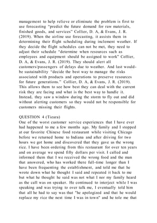 management to help relieve or eliminate the problem is first to
use forecasting “predict the future demand for raw materials,
finished goods, and services” Collier, D. A, & Evans, J. R.
(2019). When the airline use forecasting, it assists them in
determining their flight scheduling during inclement weather. If
they decide the flight schedules can not be met, they need to
adjust their schedule “determine when resources such as
employees and equipment should be assigned to work” Collier,
D. A, & Evans, J. R. (2019). They should alert all
customers/passengers of delays due to weather. And last would-
be sustainability “decide the best way to manage the risks
associated with products and operations to preserve resources
for future generations.” Collier, D. A, & Evans, J. R. (2019).
This allows them to see how best they can deal with the current
risk they are facing and what is the best way to handle it.
Instead, they saw a window during the storm to fly out and did
without alerting customers so they would not be responsible for
customers missing their flights.
QUESTION 4 (Tieara)
One of the worst customer service experiences that I have ever
had happened to me a few months ago. My family and I stopped
at our favorite Chinese food restaurant while visiting Chicago
before we returned home to Indiana and after driving for two
hours we got home and discovered that they gave us the wrong
rice. I have been ordering from this restaurant for over ten years
and on average we spend fifty dollars per visit. I called and
informed them that I we received the wrong food and the man
that answered, who has worked there full-time longer than I
have been frequenting the establishment, and told me that he
wrote down what he thought I said and repeated it back to me
but what he thought he said was not what I nor my family heard
as the call was on speaker. He continued to interject while I was
speaking and was trying to over talk me, I eventually told him
that all he had to say was that "he apologized and that he would
replace my rice the next time I was in town" and he tole me that
 