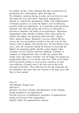 he couldn't do that. I then informed him that I would never be
patronizing that establishment again and hung up.
We ultimately ended up having to make our own fried rice and
that made me even more upset. Operations management is
defined as, "Operations management (OM) is the administration
of business practices to create the highest level of efficiency
possible within an organization. It is concerned with converting
materials and labor into goods and services as efficiently as
possible to maximize the profit of an organization. Operations
management teams attempt to balance costs with revenue to
achieve the highest net operating profit possible." (Hayes,
2021). Based on Hayes' definition I was not offered the best
service nor was my problem rectified in the end. I do not like
Chinese food in Indiana and literally have not had Chinese food
since. Also, the restaurant should be focused on receiving the
highest net operating profits and that cannot happen when
customers are not satisfied and have hundreds of people to
complain to. Organizations have to take into account that
twenty years ago when a customer was not happy on average ten
people heard about it, it is not the same now. With social media
and Yelp and the ability to write reviews and have in some
cases millions of people read it, the best service has to be
provided at all times. This could also be why the restaurant has
not franchised into more than one location is the forty years that
they've been opened.
Class 3:
The Strategic Design Lens
Objectives
Introduce the basic concepts and approaches of the strategic
design perspective on organizations
Provide overview of fundamental principles of organizational
design at all levels of the organization
Identify topics for organizational analyses
 