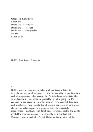 Grouping Structures
Functional
Divisional – Product
Divisional – Market
Divisional – Geographic
Matrix
Front Back
Dell’s Functional Structure
7
Dell groups all employees who perform tasks related to
assembling personal computers into the manufacturing function
and all employees who handle Dell’s telephone sales into the
sales function. Engineers responsible for designing Dell’s
computers are grouped into the product development function,
and employees responsible for obtaining supplies of hard discs,
chips, and other inputs are grouped into the materials
management function. The functional structure suited the needs
of Dell’s growing company, especially as it battled with
Compaq, now a part of HP, and Gateway for control of the
 