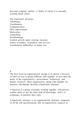personal computer market—a battle in which it is currently
winning hands down.
The Functional Structure
Advantages
Coordination
Communication
Skill improvement
Motivation
Controlling
Disadvantages
Limited growth under existing structure
Limits to number of products and services
Coordination difficulties at larger size
8
The first issue in organizational design is to choose a division
of labor or way to group different jobs together to best meet the
needs of the organization’s environment, technology, and
human resources. Most organizations group jobs together by
function and thereby develop a functional structure.
A function is a group of people working together who possess
similar skills or use the same kind of knowledge, tools, or
techniques to perform their jobs.
A functional structure is an organizational structure composed
of all the job specializations that an organization requires to
 