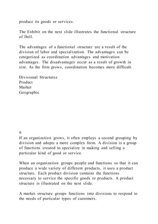 produce its goods or services.
The Exhibit on the next slide illustrates the functional structure
of Dell.
The advantages of a functional structure are a result of the
division of labor and specialization. The advantages can be
categorized as coordination advantages and motivation
advantages. The disadvantages occur as a result of growth in
size. As the firm grows, coordination becomes more difficult.
Divisional Structures
Product
Market
Geographic
9
If an organization grows, it often employs a second grouping by
division and adopts a more complex form. A division is a group
of functions created to specialize in making and selling a
particular kind of good or service.
When an organization groups people and functions so that it can
produce a wide variety of different products, it uses a product
structure. Each product division contains the functions
necessary to service the specific goods or products. A product
structure is illustrated on the next slide.
A market structure groups functions into divisions to respond to
the needs of particular types of customers.
 