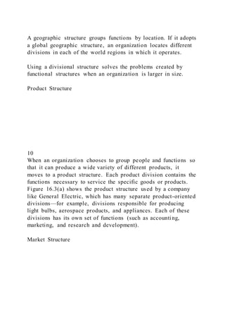 A geographic structure groups functions by location. If it adopts
a global geographic structure, an organization locates different
divisions in each of the world regions in which it operates.
Using a divisional structure solves the problems created by
functional structures when an organization is larger in size.
Product Structure
10
When an organization chooses to group people and functions so
that it can produce a wide variety of different products, it
moves to a product structure. Each product division contains the
functions necessary to service the specific goods or products.
Figure 16.3(a) shows the product structure used by a company
like General Electric, which has many separate product-oriented
divisions—for example, divisions responsible for producing
light bulbs, aerospace products, and appliances. Each of these
divisions has its own set of functions (such as accounting,
marketing, and research and development).
Market Structure
 