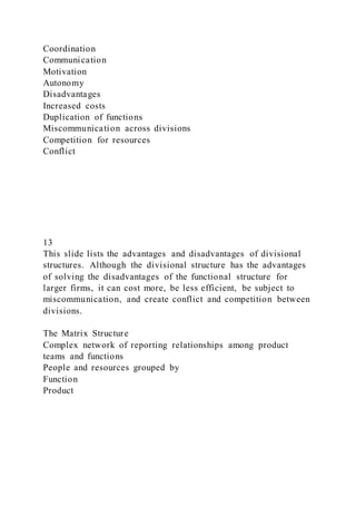Coordination
Communication
Motivation
Autonomy
Disadvantages
Increased costs
Duplication of functions
Miscommunication across divisions
Competition for resources
Conflict
13
This slide lists the advantages and disadvantages of divisional
structures. Although the divisional structure has the advantages
of solving the disadvantages of the functional structure for
larger firms, it can cost more, be less efficient, be subject to
miscommunication, and create conflict and competition between
divisions.
The Matrix Structure
Complex network of reporting relationships among product
teams and functions
People and resources grouped by
Function
Product
 
