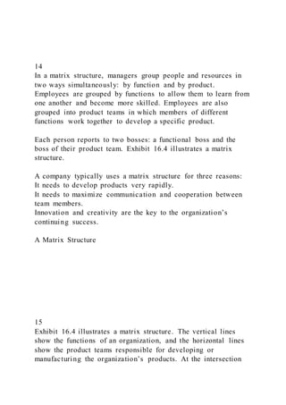 14
In a matrix structure, managers group people and resources in
two ways simultaneously: by function and by product.
Employees are grouped by functions to allow them to learn from
one another and become more skilled. Employees are also
grouped into product teams in which members of different
functions work together to develop a specific product.
Each person reports to two bosses: a functional boss and the
boss of their product team. Exhibit 16.4 illustrates a matrix
structure.
A company typically uses a matrix structure for three reasons:
It needs to develop products very rapidly.
It needs to maximize communication and cooperation between
team members.
Innovation and creativity are the key to the organization’s
continuing success.
A Matrix Structure
15
Exhibit 16.4 illustrates a matrix structure. The vertical lines
show the functions of an organization, and the horizontal lines
show the product teams responsible for developing or
manufacturing the organization’s products. At the intersection
 